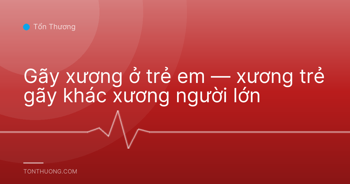 Gãy xương ở trẻ em — xương trẻ gãy khác xương người lớn